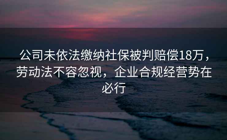 公司未依法繳納社保被判賠償18萬，勞動法不容忽視，企業合規經營勢在必行