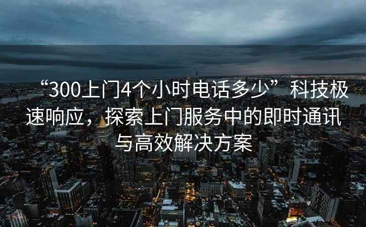 “300上門4個小時電話多少”科技極速響應，探索上門服務中的即時通訊與高效解決方案