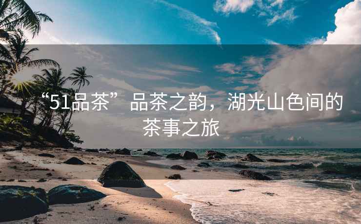 “51品茶”品茶之韻，湖光山色間的茶事之旅