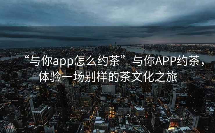 “與你app怎么約茶”與你APP約茶，體驗(yàn)一場別樣的茶文化之旅