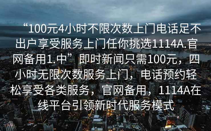 “100元4小時不限次數上門電話足不出戶享受服務上門任你挑選1114A.官網備用1.中”即時新聞只需100元，四小時無限次數服務上門，電話預約輕松享受各類服務，官網備用，1114A在線平臺引領新時代服務模式