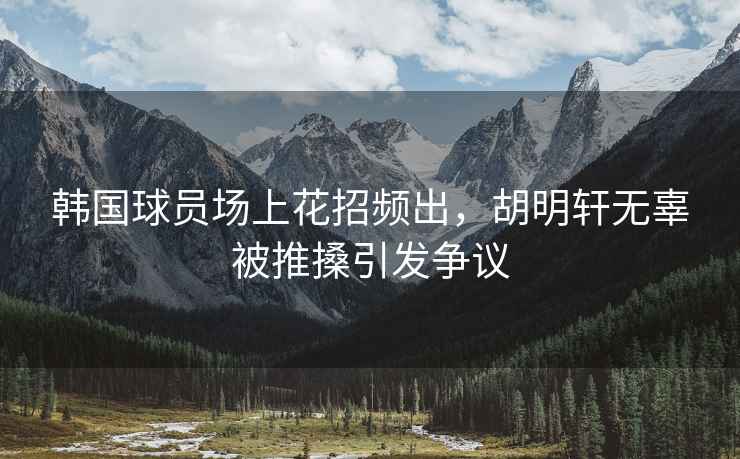 韓國球員場上花招頻出，胡明軒無辜被推搡引發爭議