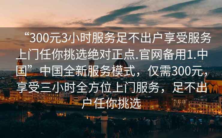 “300元3小時(shí)服務(wù)足不出戶(hù)享受服務(wù)上門(mén)任你挑選絕對(duì)正點(diǎn).官網(wǎng)備用1.中國(guó)”中國(guó)全新服務(wù)模式，僅需300元，享受三小時(shí)全方位上門(mén)服務(wù)，足不出戶(hù)任你挑選