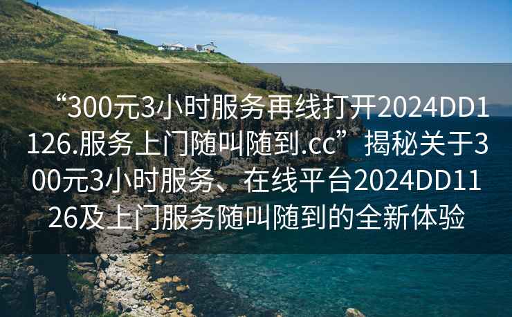 “300元3小時服務(wù)再線打開2024DD1126.服務(wù)上門隨叫隨到.cc”揭秘關(guān)于300元3小時服務(wù)、在線平臺2024DD1126及上門服務(wù)隨叫隨到的全新體驗(yàn)