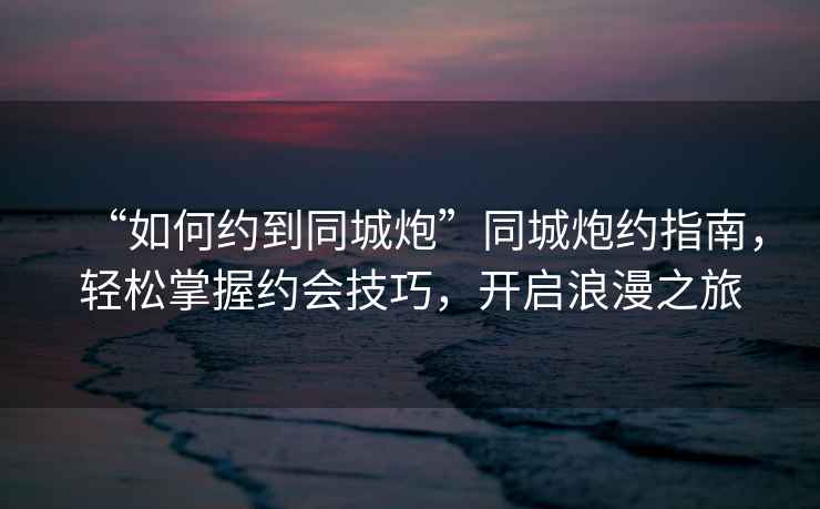 “如何約到同城炮”同城炮約指南，輕松掌握約會技巧，開啟浪漫之旅