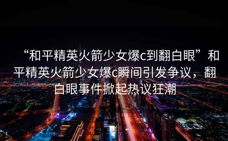 “和平精英火箭少女爆c到翻白眼”和平精英火箭少女爆c瞬間引發(fā)爭議，翻白眼事件掀起熱議狂潮