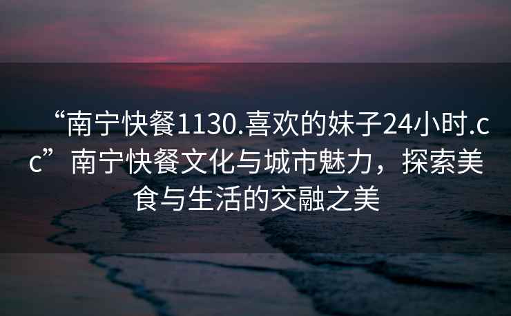 “南寧快餐1130.喜歡的妹子24小時(shí).cc”南寧快餐文化與城市魅力，探索美食與生活的交融之美