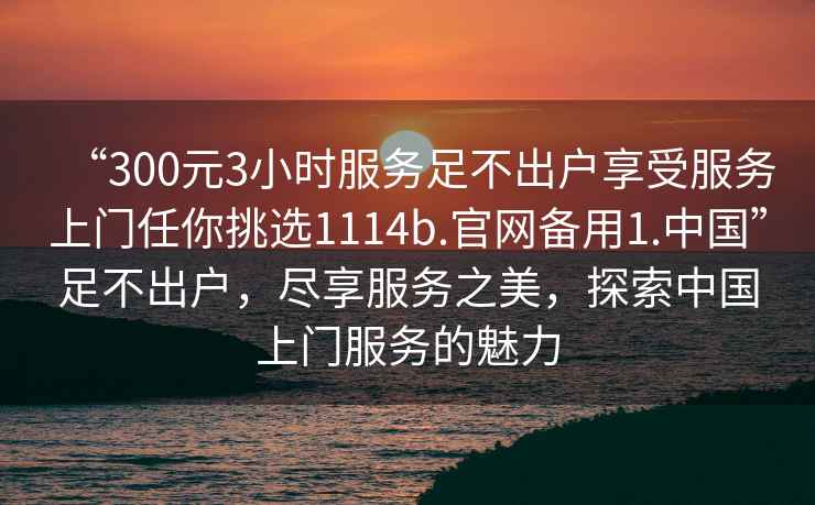 “300元3小時服務足不出戶享受服務上門任你挑選1114b.官網備用1.中國”足不出戶，盡享服務之美，探索中國上門服務的魅力