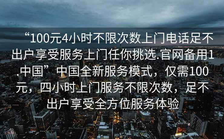 “100元4小時(shí)不限次數(shù)上門電話足不出戶享受服務(wù)上門任你挑選.官網(wǎng)備用1.中國(guó)”中國(guó)全新服務(wù)模式，僅需100元，四小時(shí)上門服務(wù)不限次數(shù)，足不出戶享受全方位服務(wù)體驗(yàn)