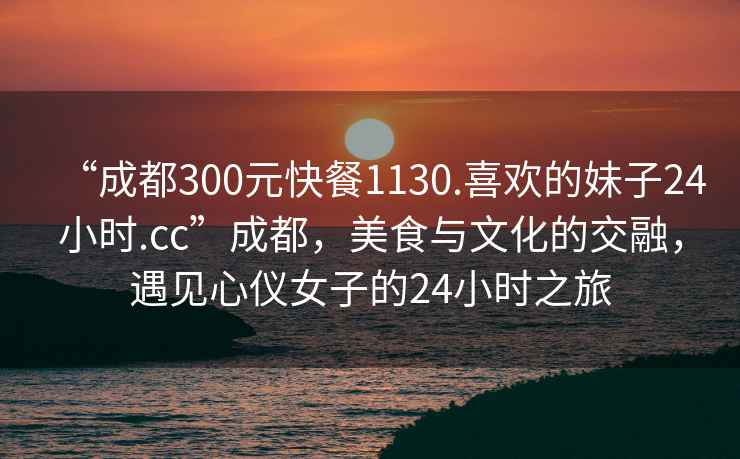 “成都300元快餐1130.喜歡的妹子24小時.cc”成都，美食與文化的交融，遇見心儀女子的24小時之旅