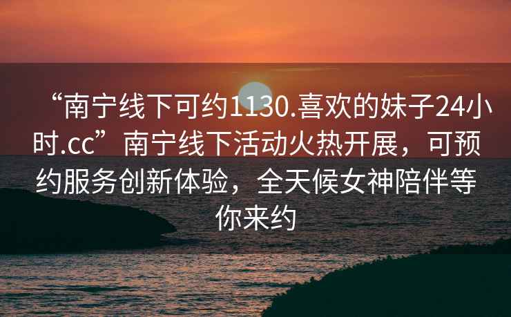 “南寧線下可約1130.喜歡的妹子24小時.cc”南寧線下活動火熱開展，可預約服務創(chuàng)新體驗，全天候女神陪伴等你來約