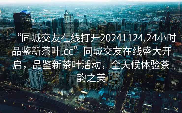 “同城交友在線打開(kāi)20241124.24小時(shí)品鑒新茶葉.cc”同城交友在線盛大開(kāi)啟，品鑒新茶葉活動(dòng)，全天候體驗(yàn)茶韻之美