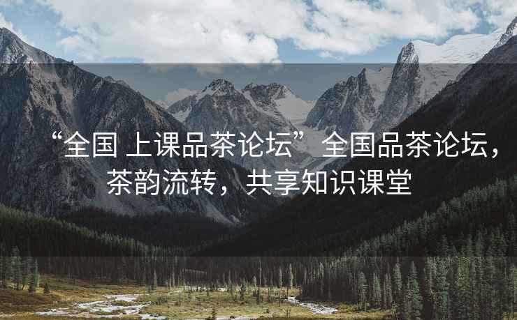 “全國 上課品茶論壇”全國品茶論壇，茶韻流轉，共享知識課堂