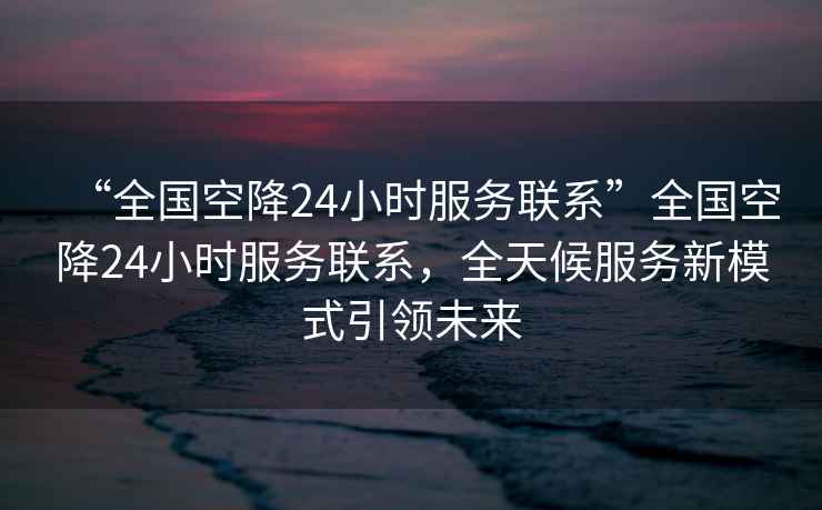 “全國空降24小時服務聯系”全國空降24小時服務聯系，全天候服務新模式引領未來