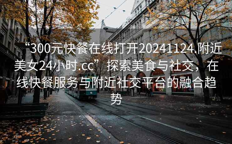 “300元快餐在線打開20241124.附近美女24小時.cc”探索美食與社交，在線快餐服務與附近社交平臺的融合趨勢