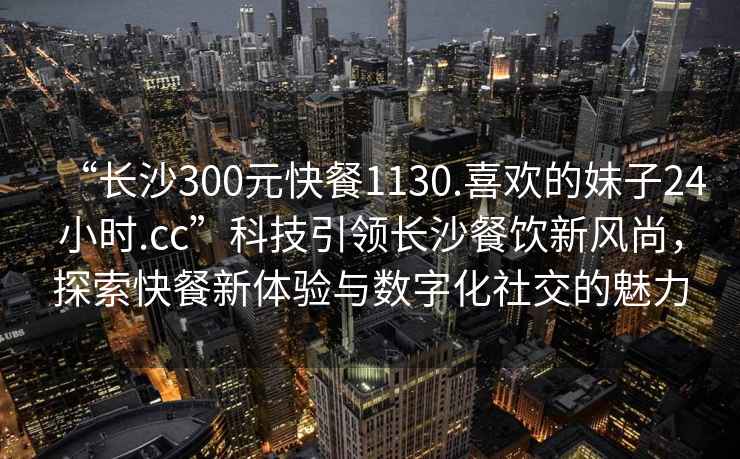“長(zhǎng)沙300元快餐1130.喜歡的妹子24小時(shí).cc”科技引領(lǐng)長(zhǎng)沙餐飲新風(fēng)尚，探索快餐新體驗(yàn)與數(shù)字化社交的魅力