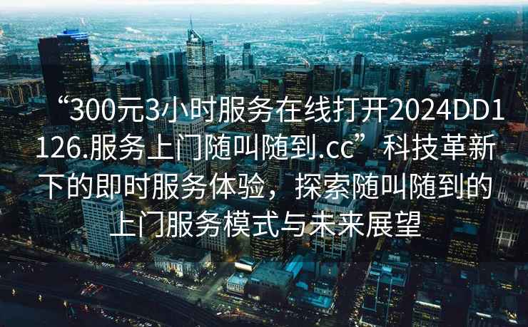 “300元3小時服務在線打開2024DD1126.服務上門隨叫隨到.cc”科技革新下的即時服務體驗，探索隨叫隨到的上門服務模式與未來展望