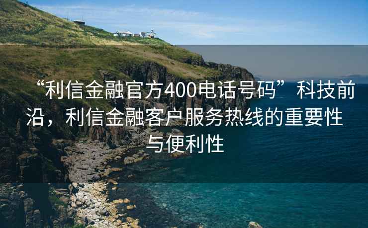 “利信金融官方400電話號碼”科技前沿，利信金融客戶服務(wù)熱線的重要性與便利性