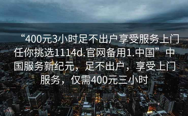 “400元3小時(shí)足不出戶享受服務(wù)上門任你挑選1114d.官網(wǎng)備用1.中國”中國服務(wù)新紀(jì)元，足不出戶，享受上門服務(wù)，僅需400元三小時(shí)