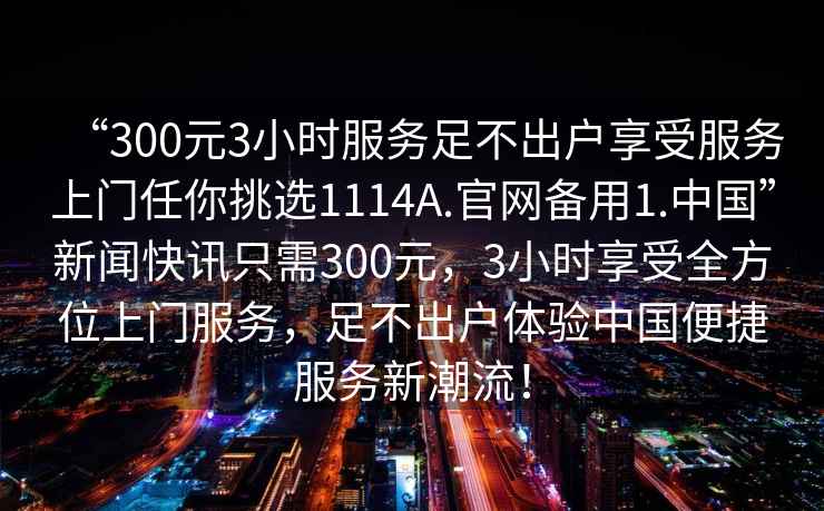 “300元3小時服務(wù)足不出戶享受服務(wù)上門任你挑選1114A.官網(wǎng)備用1.中國”新聞快訊只需300元，3小時享受全方位上門服務(wù)，足不出戶體驗中國便捷服務(wù)新潮流！