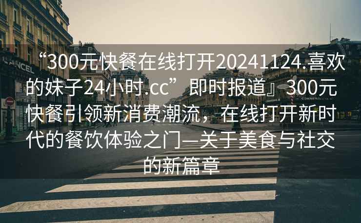 “300元快餐在線打開20241124.喜歡的妹子24小時.cc”即時報道』300元快餐引領新消費潮流，在線打開新時代的餐飲體驗之門—關于美食與社交的新篇章
