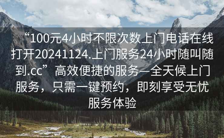 “100元4小時不限次數上門電話在線打開20241124.上門服務24小時隨叫隨到.cc”高效便捷的服務—全天候上門服務，只需一鍵預約，即刻享受無憂服務體驗