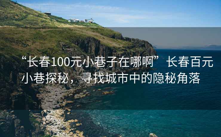 “長春100元小巷子在哪啊”長春百元小巷探秘，尋找城市中的隱秘角落