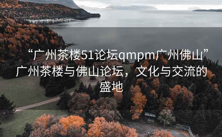“廣州茶樓51論壇qmpm廣州佛山”廣州茶樓與佛山論壇，文化與交流的盛地