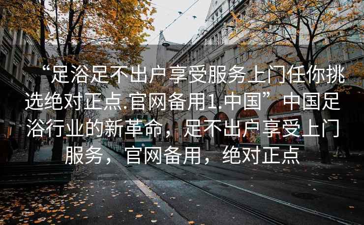 “足浴足不出戶享受服務上門任你挑選絕對正點.官網(wǎng)備用1.中國”中國足浴行業(yè)的新革命，足不出戶享受上門服務，官網(wǎng)備用，絕對正點