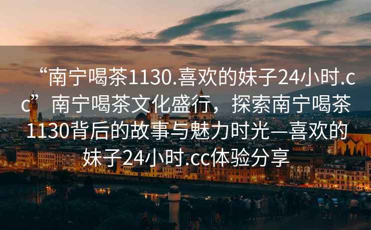 “南寧喝茶1130.喜歡的妹子24小時.cc”南寧喝茶文化盛行，探索南寧喝茶1130背后的故事與魅力時光—喜歡的妹子24小時.cc體驗分享