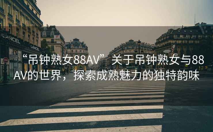 “吊鐘熟女88AV”關于吊鐘熟女與88AV的世界，探索成熟魅力的獨特韻味