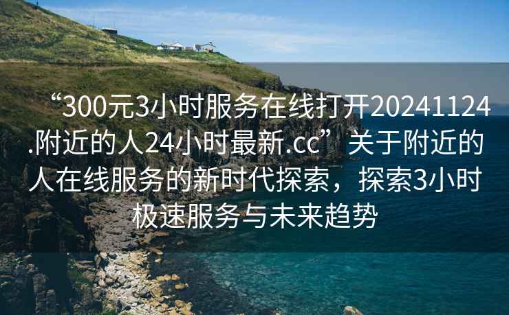 “300元3小時服務(wù)在線打開20241124.附近的人24小時最新.cc”關(guān)于附近的人在線服務(wù)的新時代探索，探索3小時極速服務(wù)與未來趨勢
