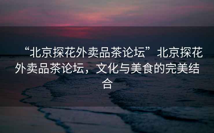 “北京探花外賣品茶論壇”北京探花外賣品茶論壇，文化與美食的完美結合