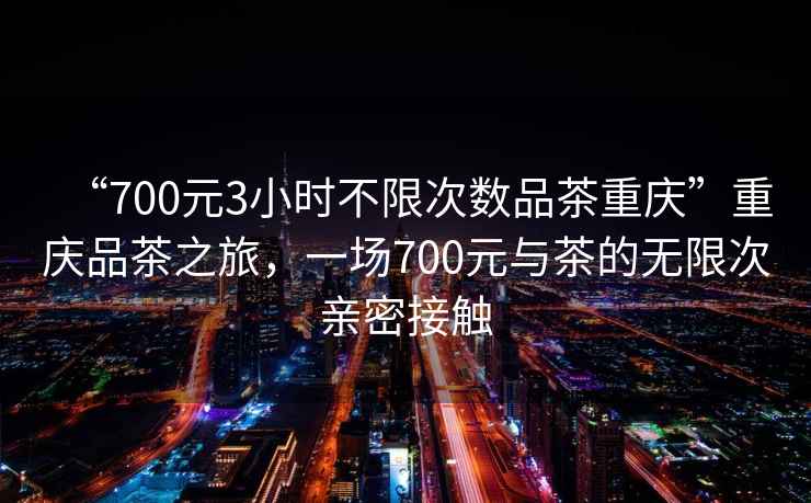 “700元3小時不限次數品茶重慶”重慶品茶之旅，一場700元與茶的無限次親密接觸