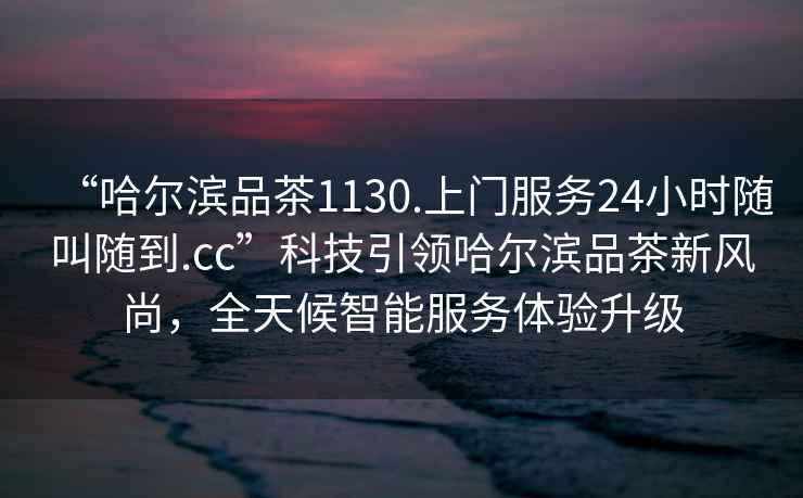 “哈爾濱品茶1130.上門服務24小時隨叫隨到.cc”科技引領哈爾濱品茶新風尚，全天候智能服務體驗升級