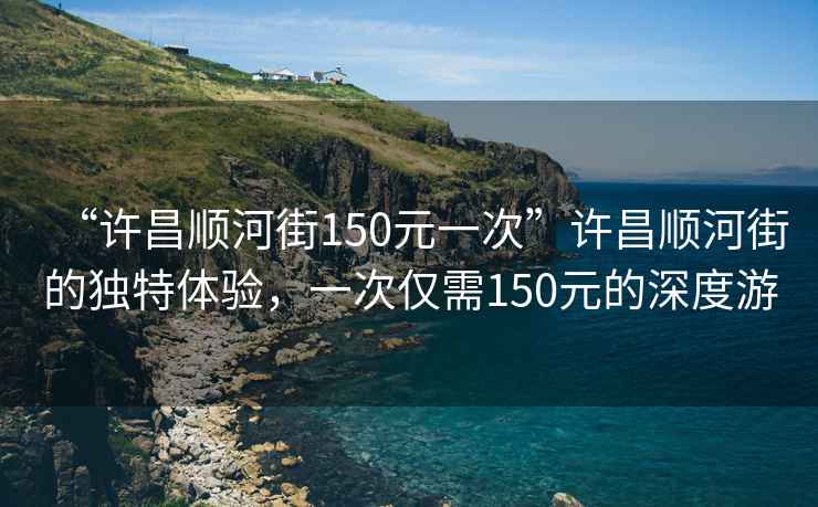 “許昌順河街150元一次”許昌順河街的獨特體驗，一次僅需150元的深度游