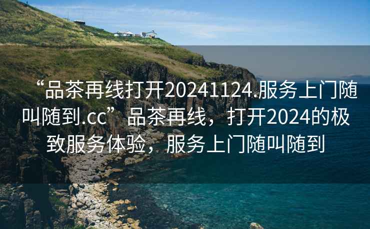 “品茶再線打開20241124.服務上門隨叫隨到.cc”品茶再線，打開2024的極致服務體驗，服務上門隨叫隨到