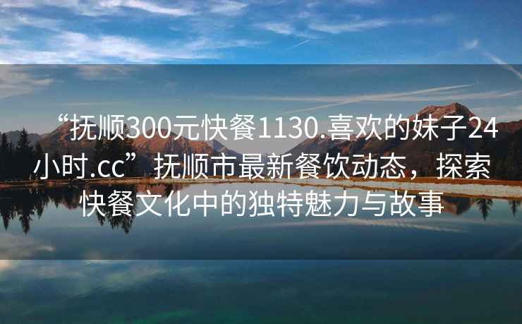 “撫順300元快餐1130.喜歡的妹子24小時.cc”撫順市最新餐飲動態(tài)，探索快餐文化中的獨特魅力與故事
