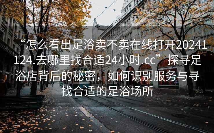 “怎么看出足浴賣不賣在線打開20241124.去哪里找合適24小時.cc”探尋足浴店背后的秘密，如何識別服務與尋找合適的足浴場所