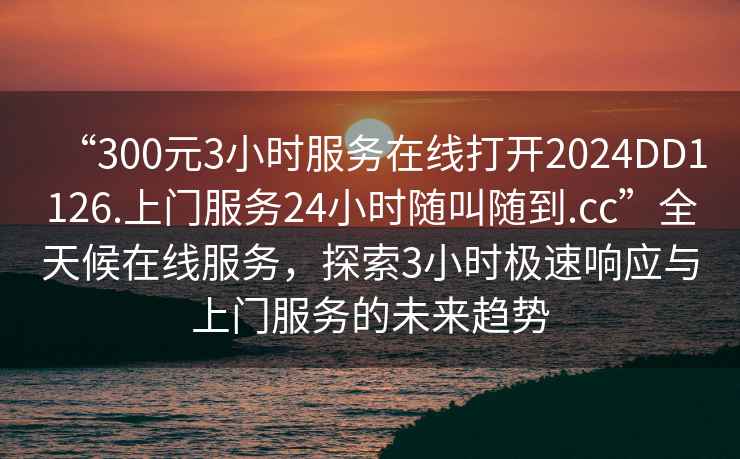“300元3小時服務在線打開2024DD1126.上門服務24小時隨叫隨到.cc”全天候在線服務，探索3小時極速響應與上門服務的未來趨勢