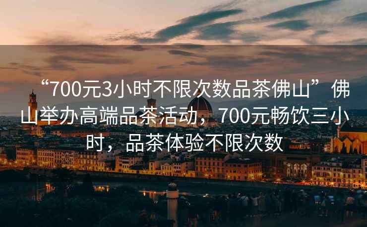 “700元3小時不限次數品茶佛山”佛山舉辦高端品茶活動，700元暢飲三小時，品茶體驗不限次數