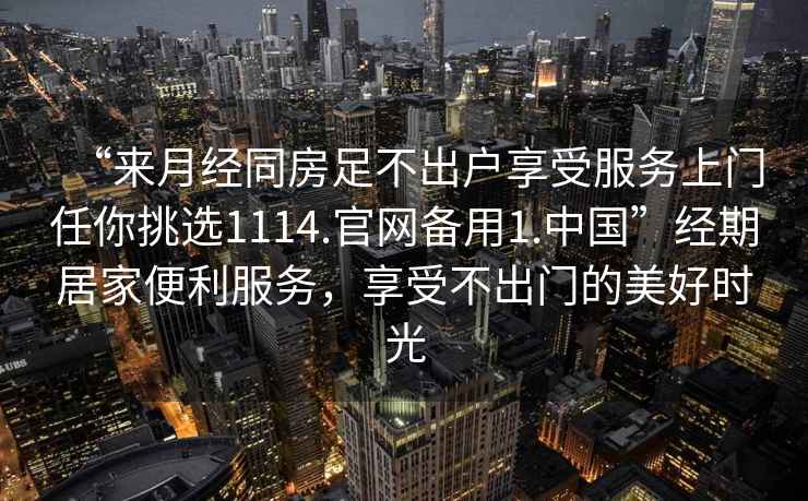 “來月經(jīng)同房足不出戶享受服務(wù)上門任你挑選1114.官網(wǎng)備用1.中國”經(jīng)期居家便利服務(wù)，享受不出門的美好時光