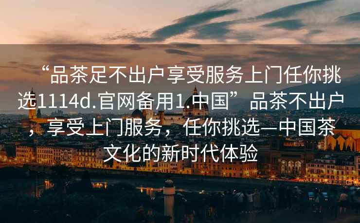 “品茶足不出戶享受服務上門任你挑選1114d.官網備用1.中國”品茶不出戶，享受上門服務，任你挑選—中國茶文化的新時代體驗