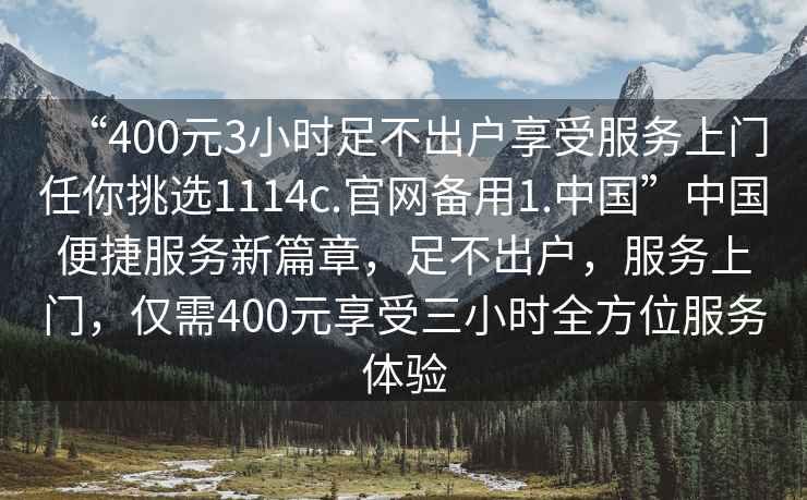 “400元3小時足不出戶享受服務上門任你挑選1114c.官網備用1.中國”中國便捷服務新篇章，足不出戶，服務上門，僅需400元享受三小時全方位服務體驗