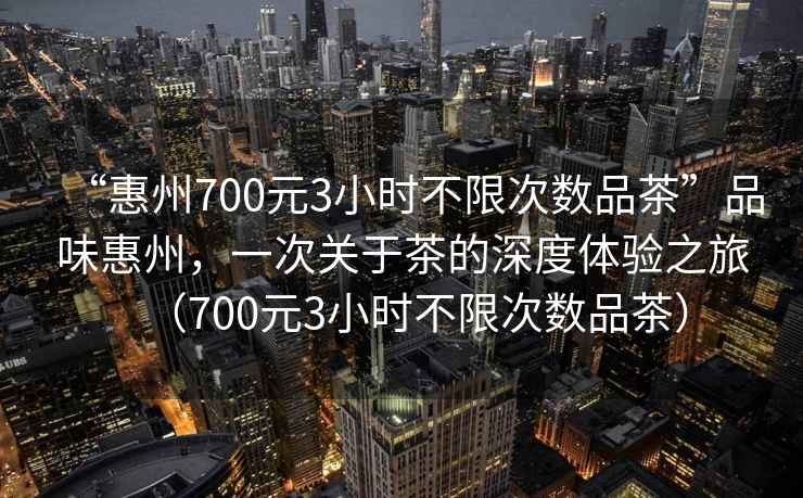 “惠州700元3小時不限次數品茶”品味惠州，一次關于茶的深度體驗之旅（700元3小時不限次數品茶）