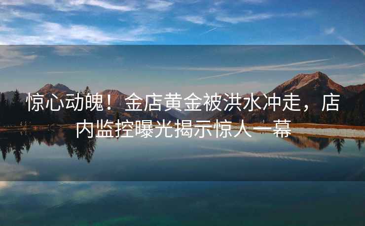 驚心動魄！金店黃金被洪水沖走，店內監控曝光揭示驚人一幕