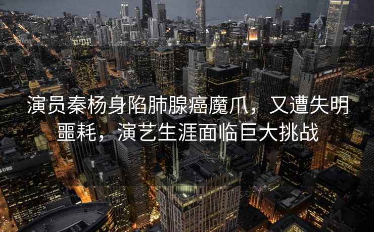 演員秦楊身陷肺腺癌魔爪，又遭失明噩耗，演藝生涯面臨巨大挑戰