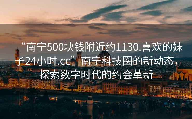 “南寧500塊錢附近約1130.喜歡的妹子24小時.cc”南寧科技圈的新動態，探索數字時代的約會革新