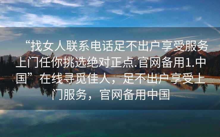 “找女人聯系電話足不出戶享受服務上門任你挑選絕對正點.官網備用1.中國”在線尋覓佳人，足不出戶享受上門服務，官網備用中國