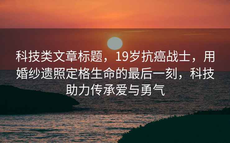 科技類文章標題，19歲抗癌戰(zhàn)士，用婚紗遺照定格生命的最后一刻，科技助力傳承愛與勇氣